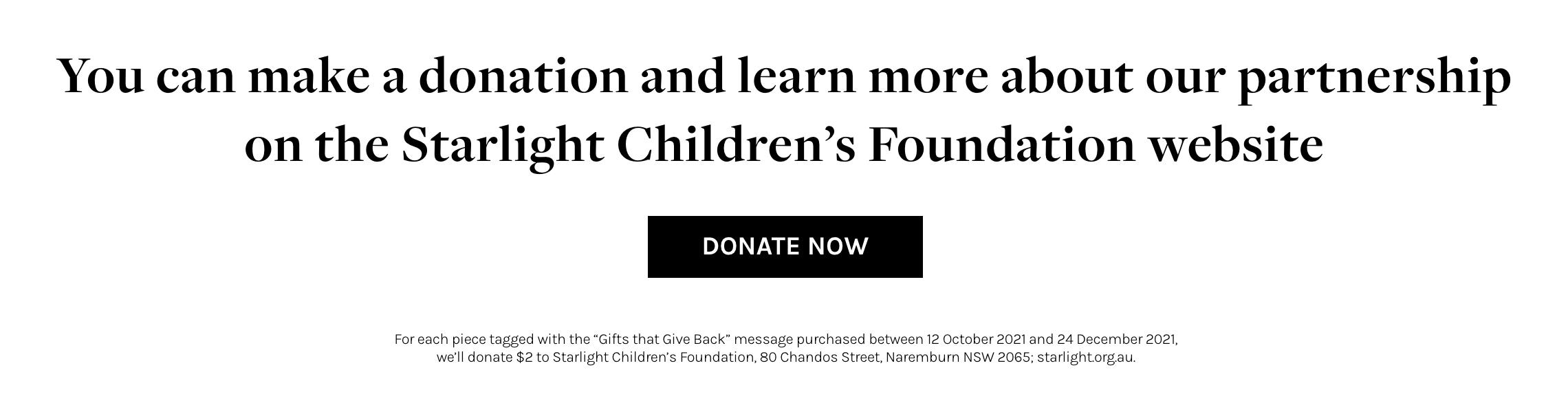 Starlight Children's Foundation | You can make a donation and learn more about our partnership on the Starlight Children's Foundation website. | For each piece tagged with the 'Gifts that Give Back' message purchased between 12 Octboer 2021 and 24 December 2021, we'll donate $2 to Starlight Children's Foundation, 80 Chandos Street, Naremburn NSW 2065; starlight.org.au.